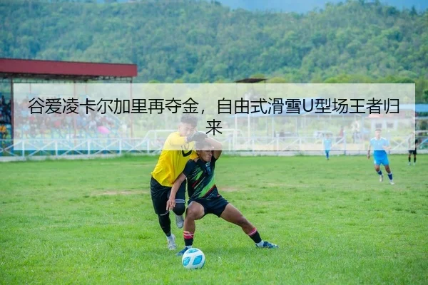 谷爱凌卡尔加里再夺金，自由式滑雪U型场王者归来